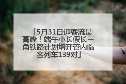 5月31日迎客流最高峰！端午小长假长三角铁路计划增开管内临客列车139对