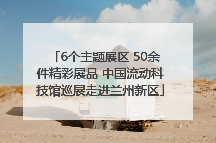 6个主题展区 50余件精彩展品 中国流动科技馆巡展走进兰州新区