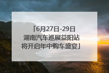 6月27日-29日 湖南汽车巡展益阳站将开启年中购车盛宴